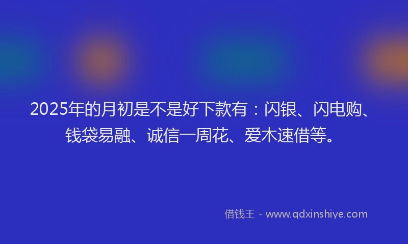 2025年的月初是不是好下款有：闪银、闪电购、钱袋易融、诚信一周花、爱木速借等。
