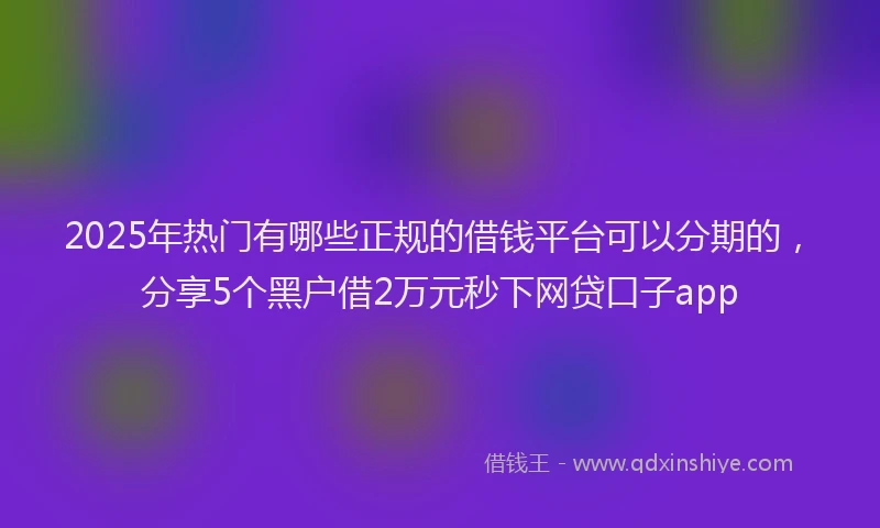 2025年热门有哪些正规的借钱平台可以分期的，分享5个黑户借2万元秒下网贷口子app