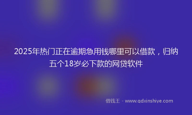 2025年热门正在逾期急用钱哪里可以借款，归纳五个18岁必下款的网贷软件