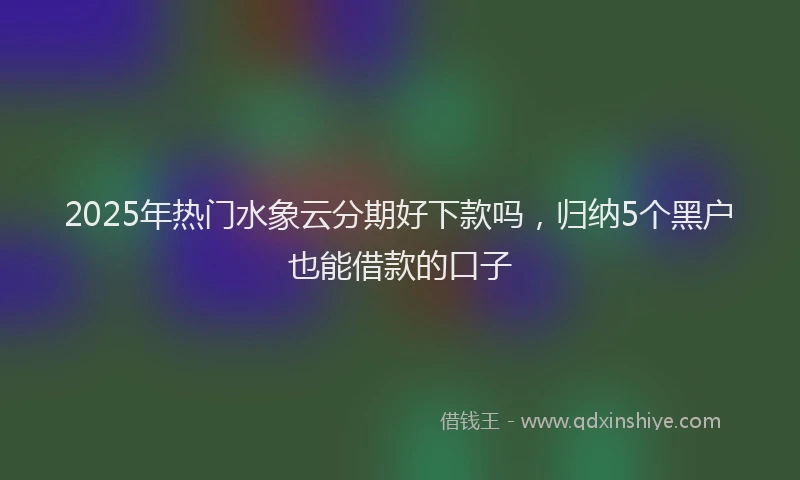 2025年热门水象云分期好下款吗，归纳5个黑户也能借款的口子