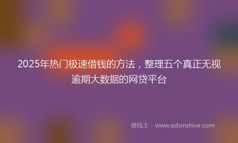 2025年热门极速借钱的方法，整理五个真正无视逾期大数据的网贷平台