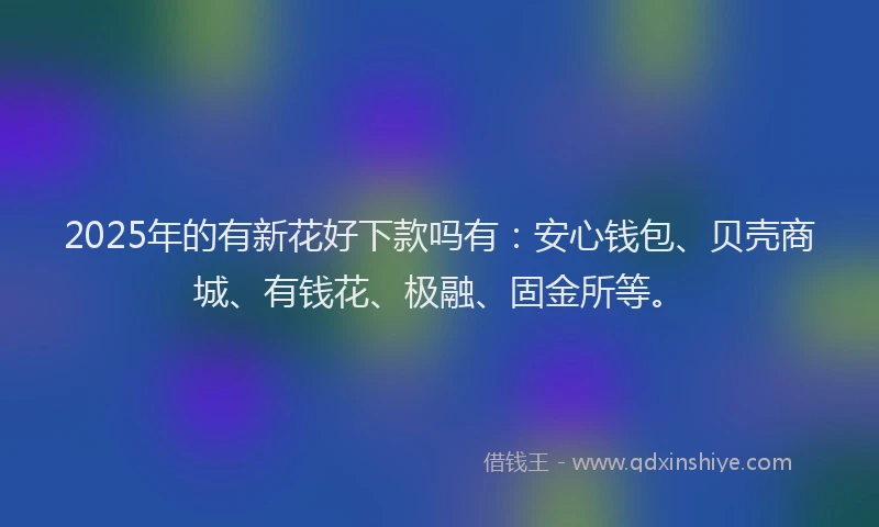 2025年的有新花好下款吗有：安心钱包、贝壳商城、有钱花、极融、固金所等。