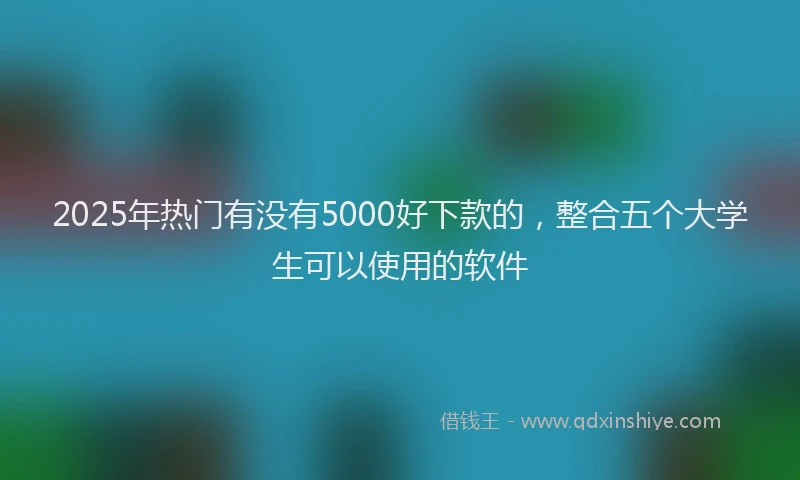 2025年热门有没有5000好下款的，整合五个大学生可以使用的软件