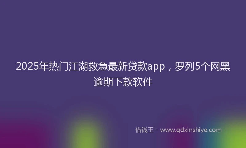 2025年热门江湖救急最新贷款app，罗列5个网黑逾期下款软件