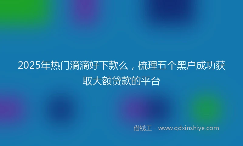 2025年热门滴滴好下款么，梳理五个黑户成功获取大额贷款的平台
