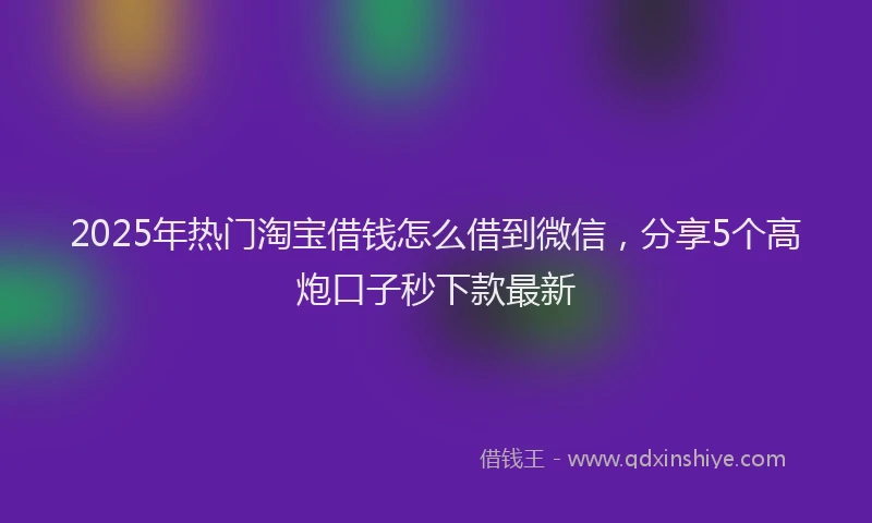 2025年热门淘宝借钱怎么借到微信，分享5个高炮口子秒下款最新