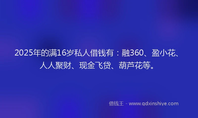 2025年的满16岁私人借钱有：融360、盈小花、人人聚财、现金飞贷、葫芦花等。
