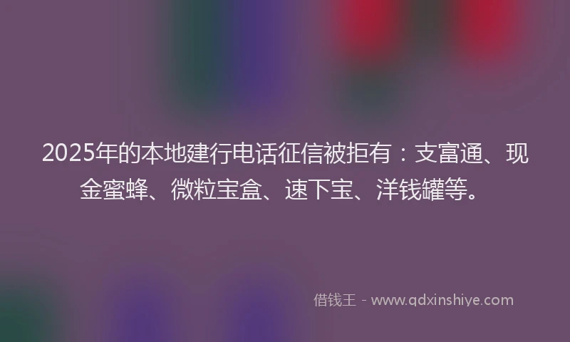 2025年的本地建行电话征信被拒有：支富通、现金蜜蜂、微粒宝盒、速下宝、洋钱罐等。