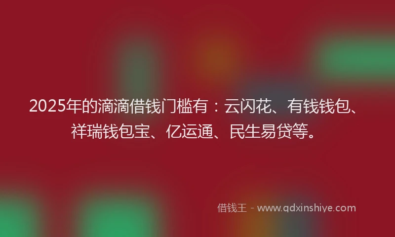 2025年的滴滴借钱门槛有：云闪花、有钱钱包、祥瑞钱包宝、亿运通、民生易贷等。