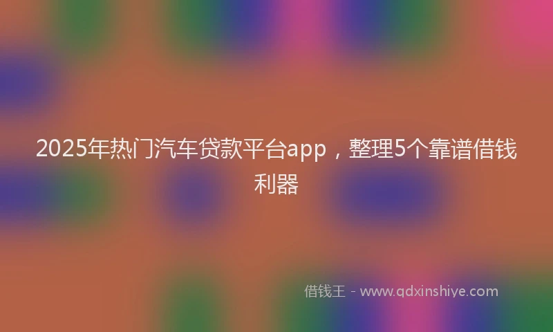 2025年热门汽车贷款平台app，整理5个靠谱借钱利器