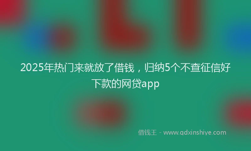 2025年热门来就放了借钱，归纳5个不查征信好下款的网贷app