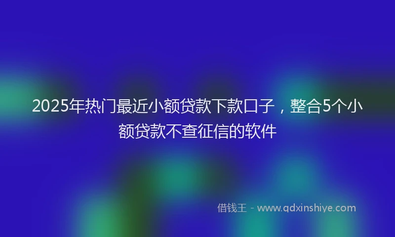 2025年热门最近小额贷款下款口子,整合5个小额贷款不查征信的软件