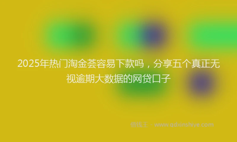 2025年热门淘金荟容易下款吗，分享五个真正无视逾期大数据的网贷口子