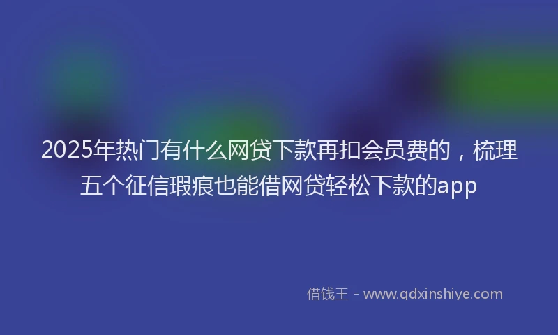 2025年热门有什么网贷下款再扣会员费的，梳理五个征信瑕疵也能借网贷轻松下款的app