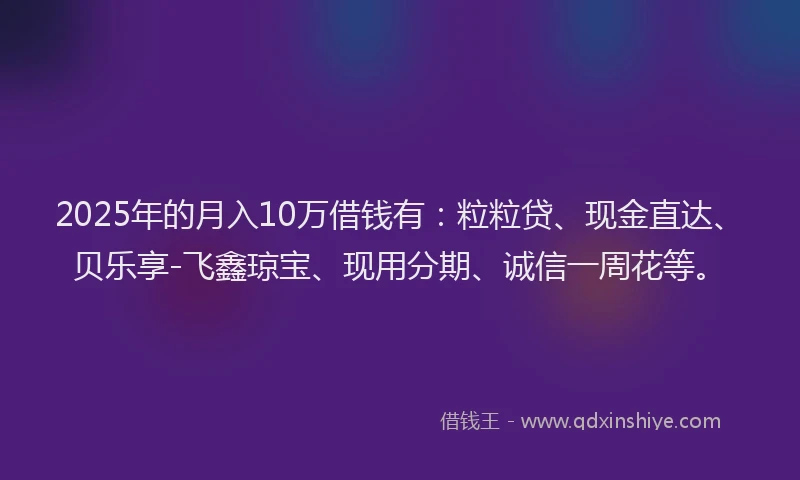 2025年的月入10万借钱有：粒粒贷、现金直达、贝乐享-飞鑫琼宝、现用分期、诚信一周花等。