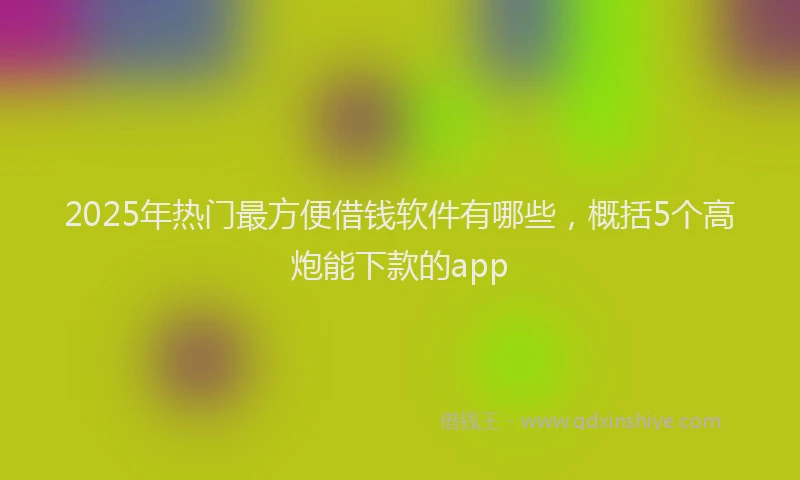 2025年热门最方便借钱软件有哪些，概括5个高炮能下款的app
