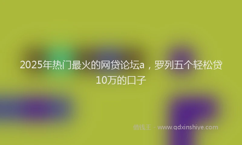 2025年热门最火的网贷论坛a,罗列五个轻松贷10万的口子