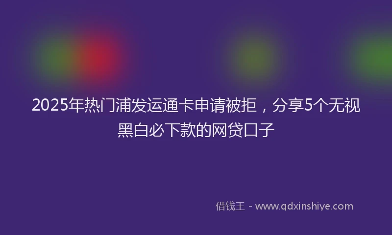 2025年热门浦发运通卡申请被拒，分享5个无视黑白必下款的网贷口子