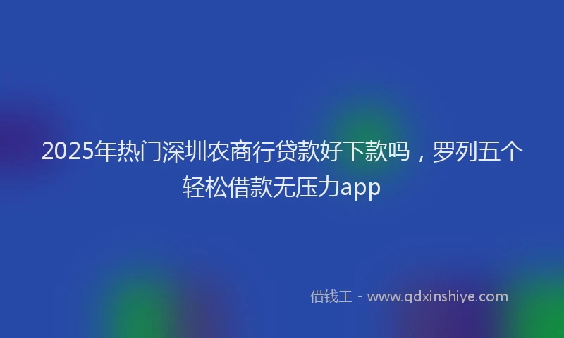 2025年热门深圳农商行贷款好下款吗，罗列五个轻松借款无压力app