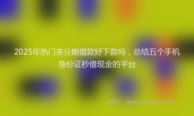 2025年热门来分期借款好下款吗，总结五个手机身份证秒借现金的平台