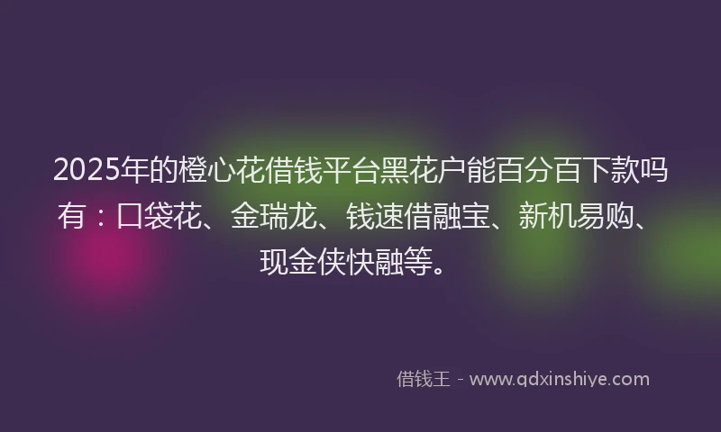 2025年的橙心花借钱平台黑花户能百分百下款吗有：口袋花、金瑞龙、钱速借融宝、新机易购、现金侠快融等。