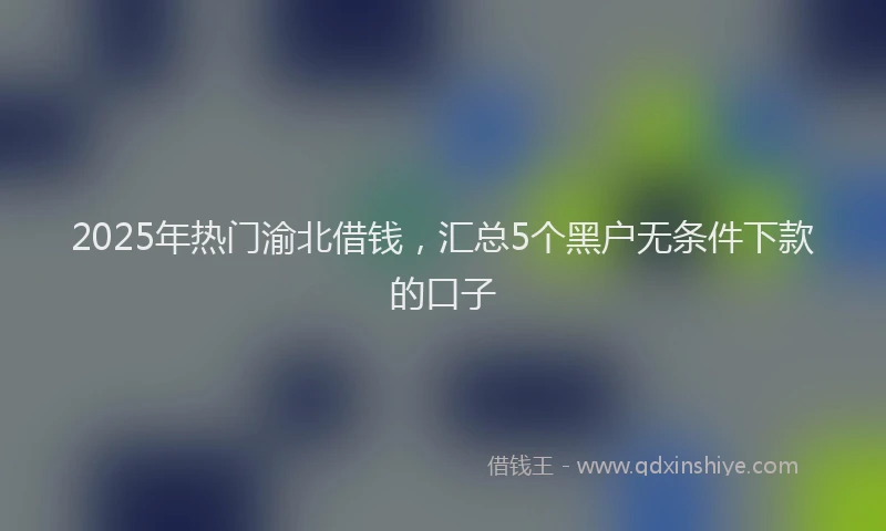 2025年热门渝北借钱，汇总5个黑户无条件下款的口子