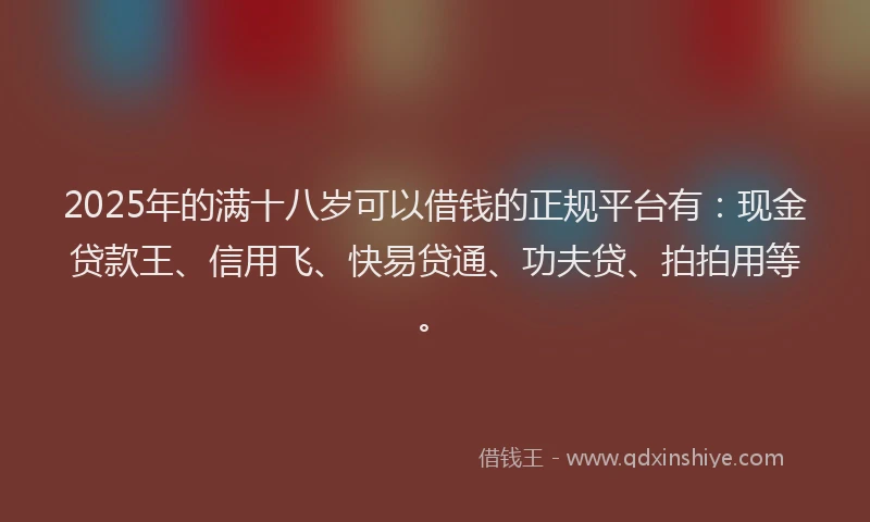 2025年的满十八岁可以借钱的正规平台有：现金贷款王、信用飞、快易贷通、功夫贷、拍拍用等。