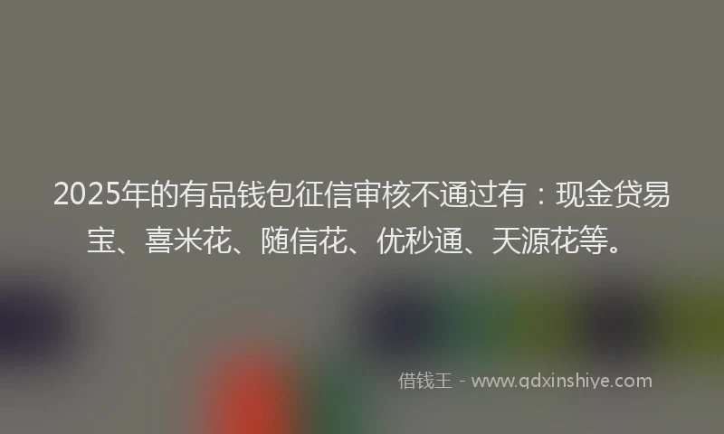 2025年的有品钱包征信审核不通过有：现金贷易宝、喜米花、随信花、优秒通、天源花等。