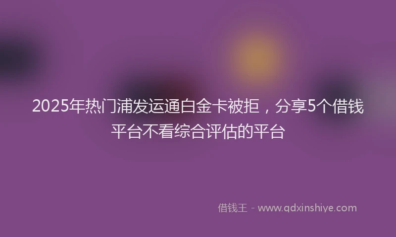 2025年热门浦发运通白金卡被拒，分享5个借钱平台不看综合评估的平台