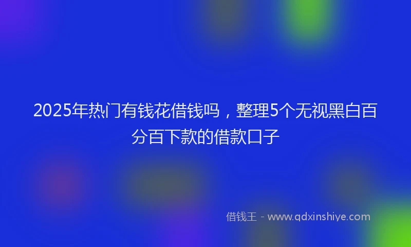 2025年热门有钱花借钱吗,整理5个无视黑白百分百下款的借款口子