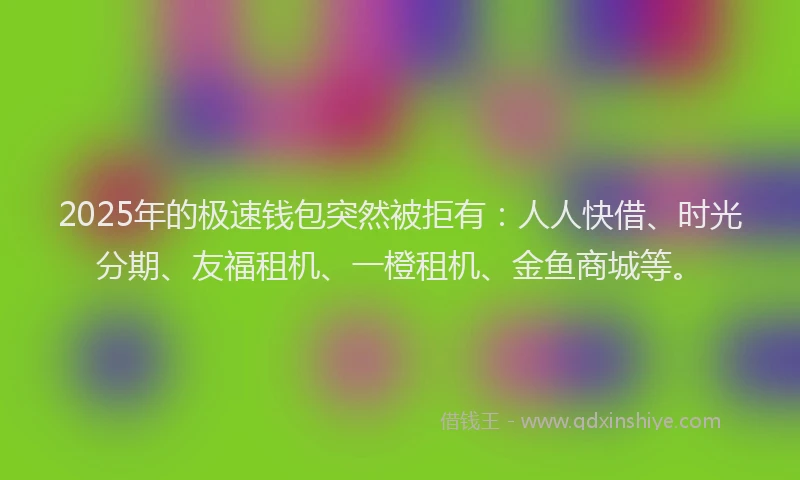 2025年的极速钱包突然被拒有：人人快借、时光分期、友福租机、一橙租机、金鱼商城等。
