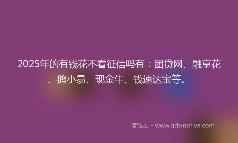 2025年的有钱花不看征信吗有:团贷网、融享花、鹅小易、现金牛、钱速达宝等。