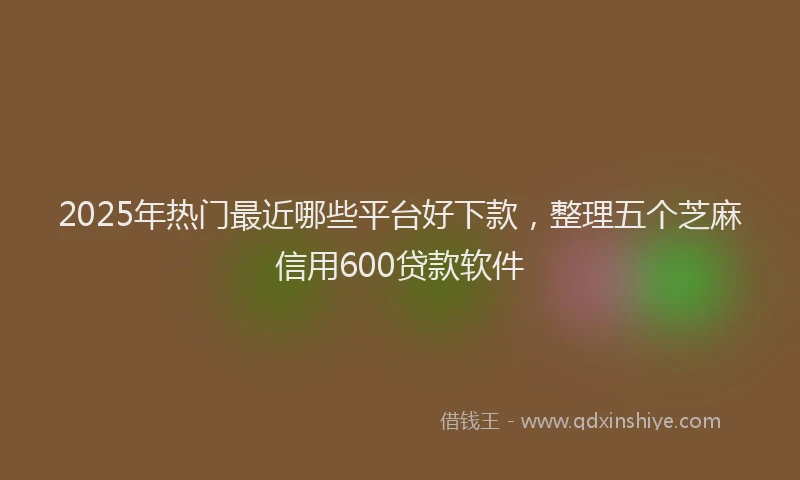 2025年热门最近哪些平台好下款，整理五个芝麻信用600贷款软件