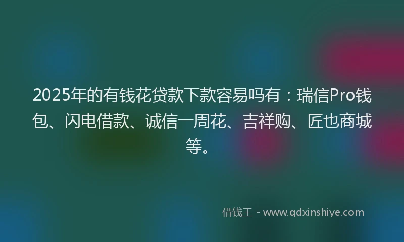 2025年的有钱花贷款下款容易吗有：瑞信Pro钱包、闪电借款、诚信一周花、吉祥购、匠也商城等。