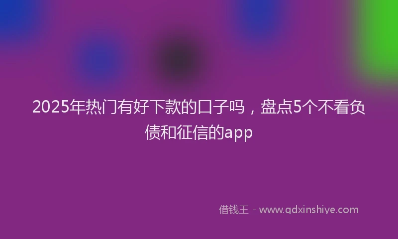 2025年热门有好下款的口子吗，盘点5个不看负债和征信的app