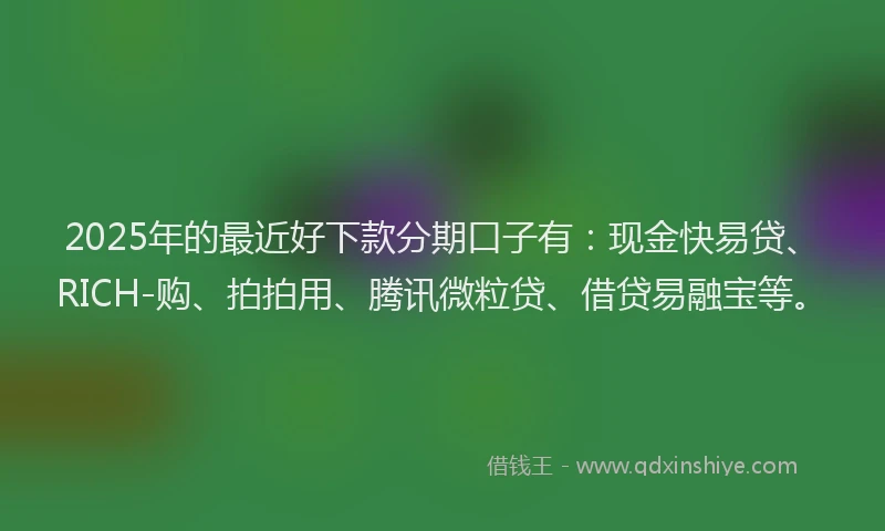 2025年的最近好下款分期口子有：现金快易贷、RICH-购、拍拍用、腾讯微粒贷、借贷易融宝等。