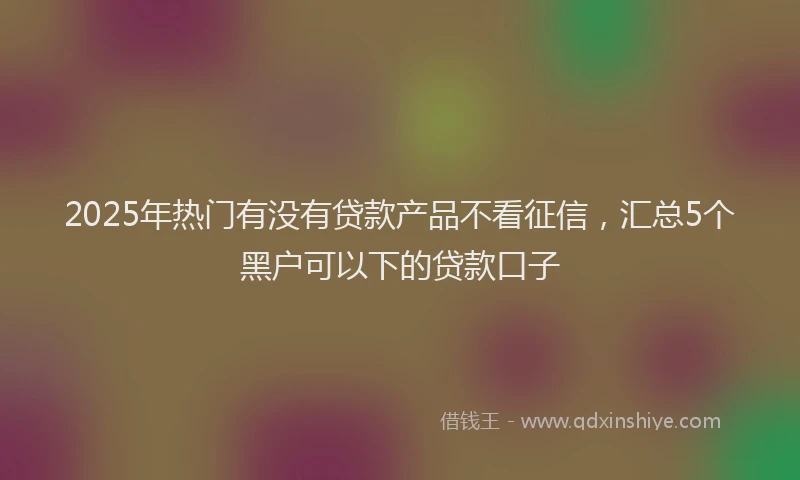 2025年热门有没有贷款产品不看征信，汇总5个黑户可以下的贷款口子