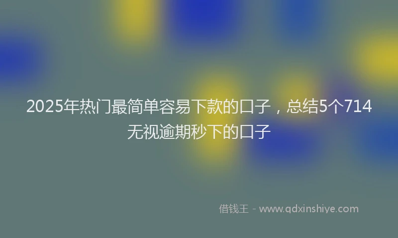 2025年热门最简单容易下款的口子，总结5个714无视逾期秒下的口子
