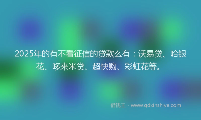 2025年的有不看征信的贷款么有：沃易贷、哈银花、哆来米贷、超快购、彩虹花等。