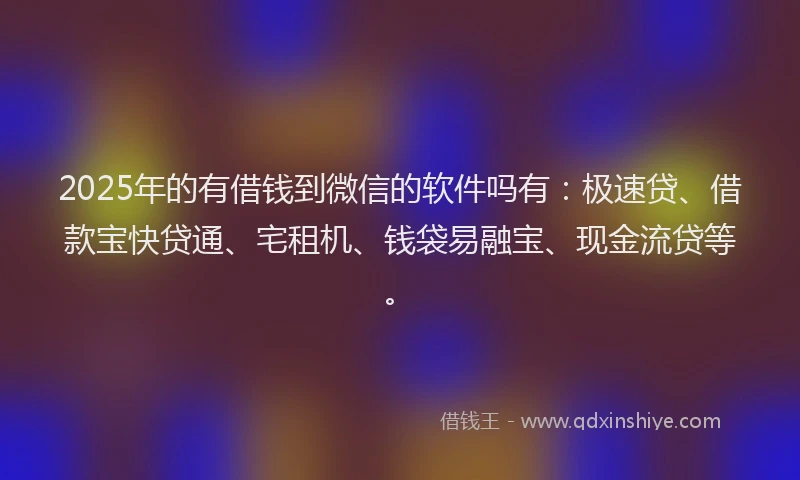 2025年的有借钱到微信的软件吗有：极速贷、借款宝快贷通、宅租机、钱袋易融宝、现金流贷等。