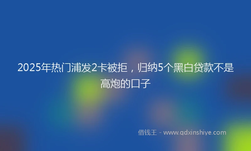 2025年热门浦发2卡被拒，归纳5个黑白贷款不是高炮的口子