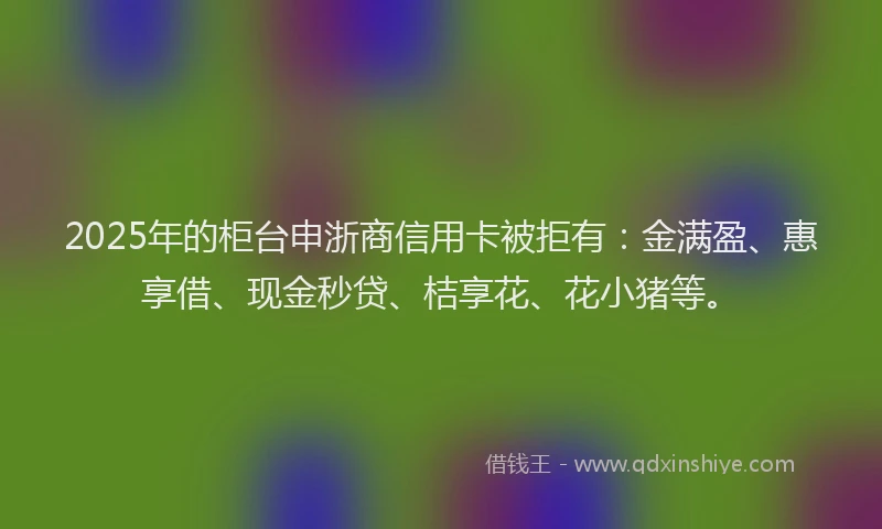 2025年的柜台申浙商信用卡被拒有：金满盈、惠享借、现金秒贷、桔享花、花小猪等。
