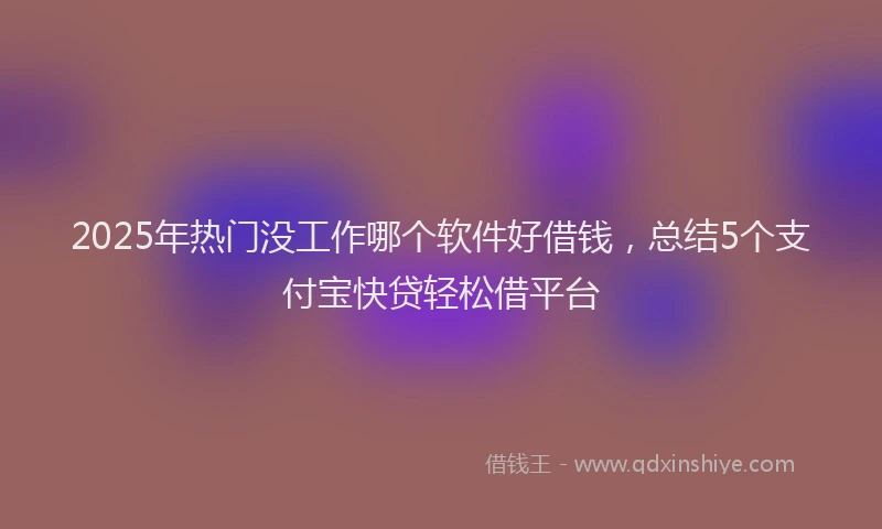 2025年热门没工作哪个软件好借钱，总结5个支付宝快贷轻松借平台