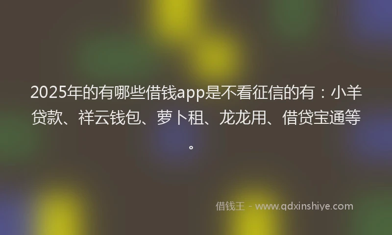 2025年的有哪些借钱app是不看征信的有：小羊贷款、祥云钱包、萝卜租、龙龙用、借贷宝通等。