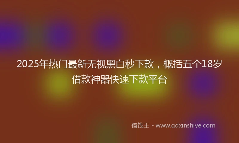 2025年热门最新无视黑白秒下款，概括五个18岁借款神器快速下款平台