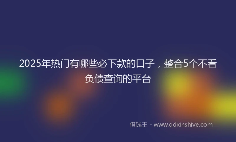 2025年热门有哪些必下款的口子，整合5个不看负债查询的平台