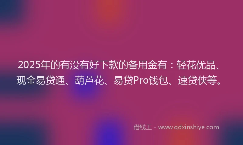 2025年的有没有好下款的备用金有：轻花优品、现金易贷通、葫芦花、易贷Pro钱包、速贷侠等。