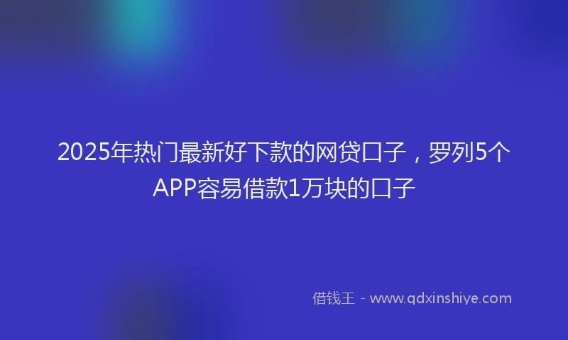 2025年热门最新好下款的网贷口子，罗列5个APP容易借款1万块的口子