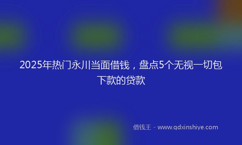 2025年热门永川当面借钱，盘点5个无视一切包下款的贷款