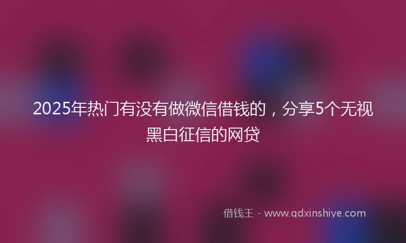 2025年热门有没有做微信借钱的，分享5个无视黑白征信的网贷
